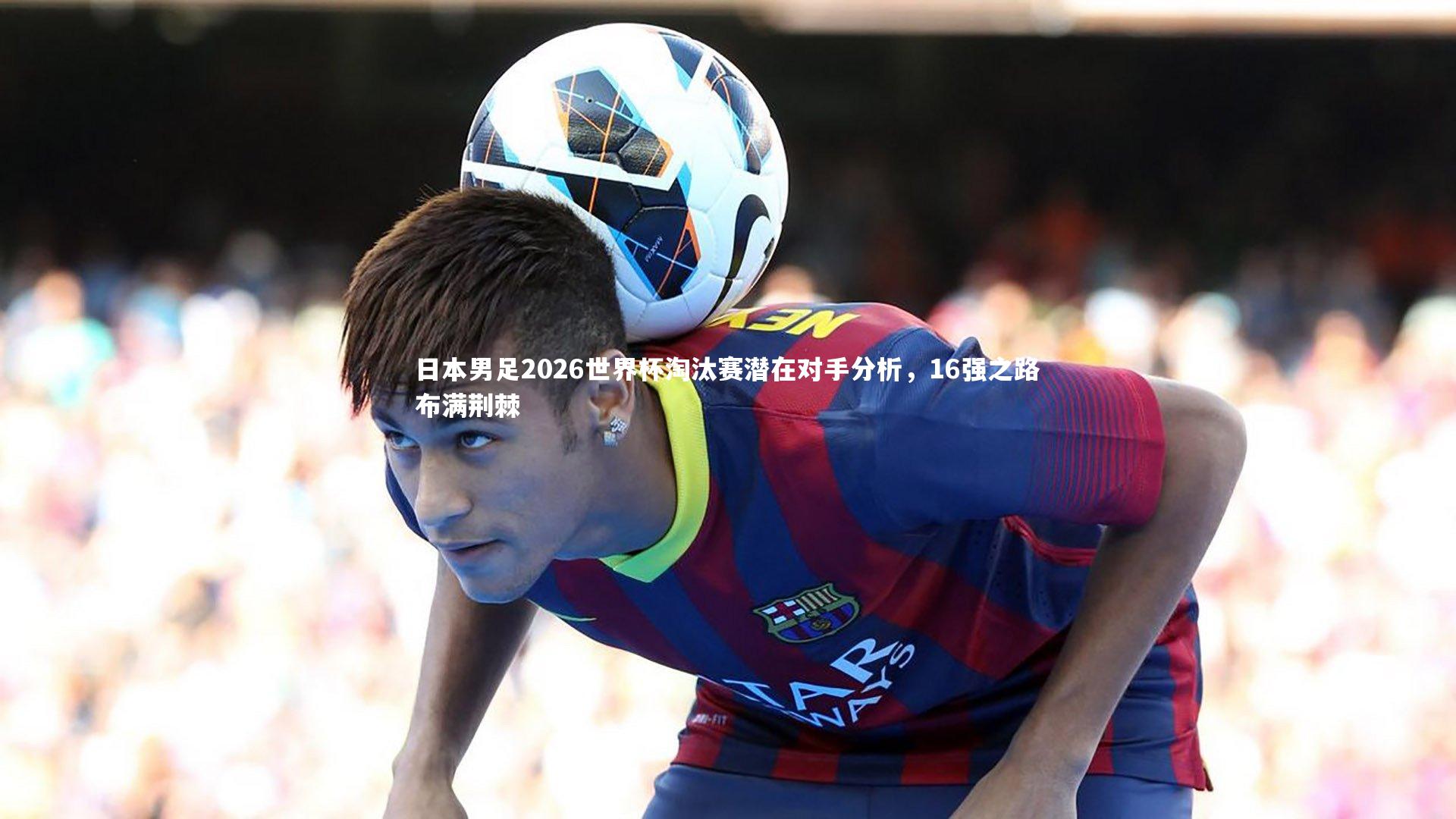 日本男足2026世界杯淘汰赛潜在对手分析,16强之路布满荆棘